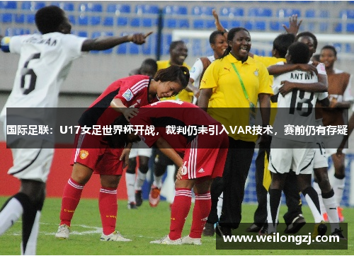 国际足联：U17女足世界杯开战，裁判仍未引入VAR技术，赛前仍有存疑